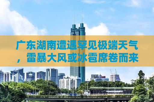 广东湖南遭遇罕见极端天气，雷暴大风或冰雹席卷而来
