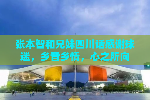 张本智和兄妹四川话感谢球迷，乡音乡情，心之所向