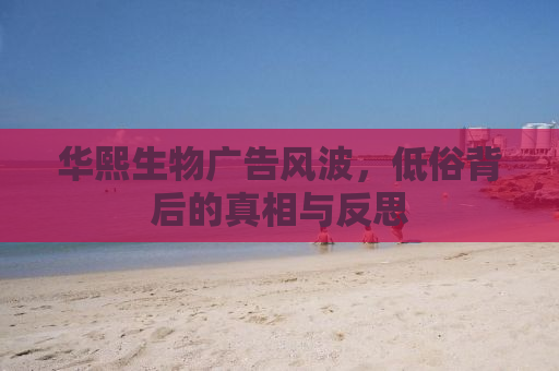 华熙生物广告风波，低俗背后的真相与反思