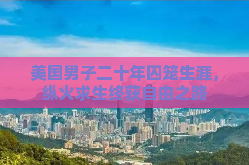 美国男子二十年囚笼生涯，纵火求生终获自由之路