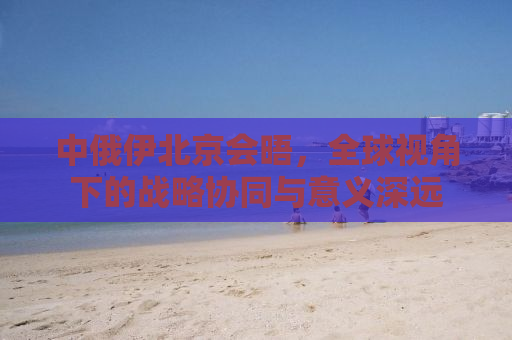 中俄伊北京会晤，全球视角下的战略协同与意义深远