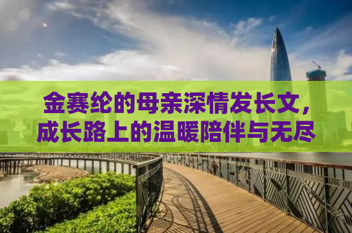 金赛纶的母亲深情发长文，成长路上的温暖陪伴与无尽的爱