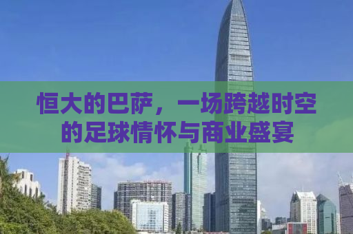 恒大的巴萨，一场跨越时空的足球情怀与商业盛宴
