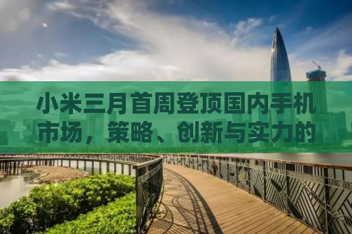 小米三月首周登顶国内手机市场，策略、创新与实力的完美结合
