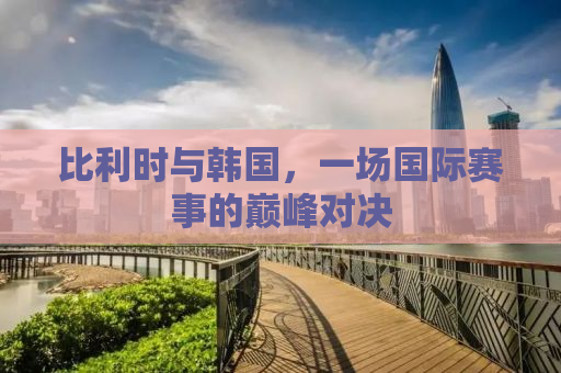 比利时与韩国，一场国际赛事的巅峰对决