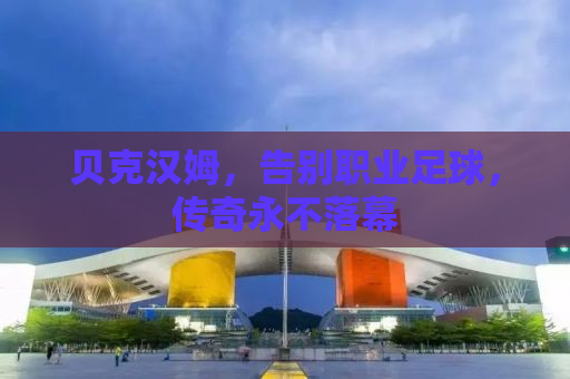 贝克汉姆，告别职业足球，传奇永不落幕