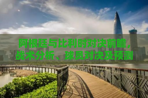 阿根廷与比利时对决前瞻，战术分析、球员对决及预测结果
