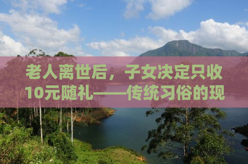 老人离世后，子女决定只收10元随礼——传统习俗的现代解读