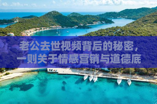 老公去世视频背后的秘密，一则关于情感营销与道德底线的思考