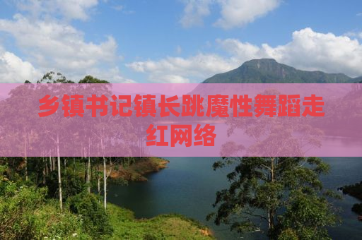 乡镇书记镇长跳魔性舞蹈走红网络