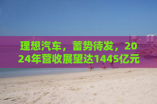 理想汽车，蓄势待发，2024年营收展望达1445亿元