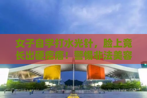 女子自学打水光针，脸上竟长出硬疙瘩！警惕非法美容行为，保护皮肤健康