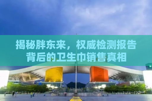 揭秘胖东来，权威检测报告背后的卫生巾销售真相
