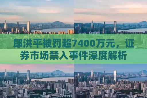 郎洪平被罚超7400万元，证券市场禁入事件深度解析