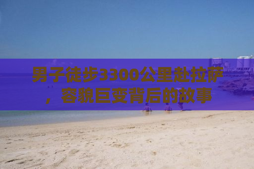 男子徒步3300公里赴拉萨，容貌巨变背后的故事