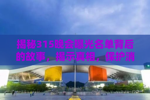 揭秘315晚会曝光名单背后的故事，揭示真相，保护消费者权益
