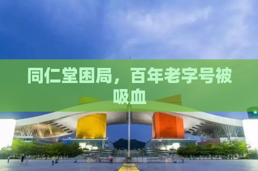 同仁堂困局，百年老字号被吸血