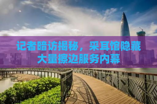 记者暗访揭秘，采耳馆隐藏大量擦边服务内幕