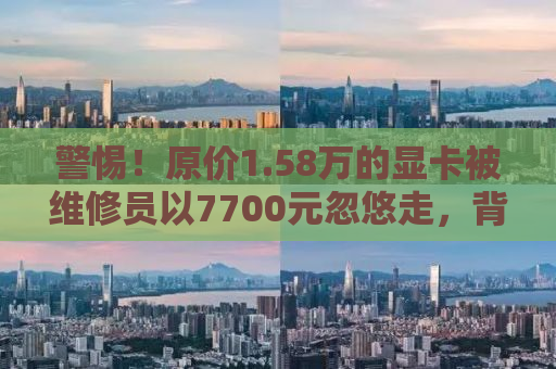 警惕！原价1.58万的显卡被维修员以7700元忽悠走，背后真相令人震惊！