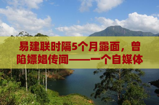 易建联时隔5个月露面，曾陷嫖娼传闻——一个自媒体作者的观察与思考