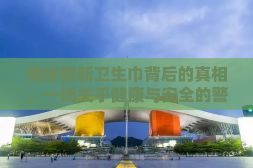 揭秘翻新卫生巾背后的真相，一场关乎健康与安全的警钟