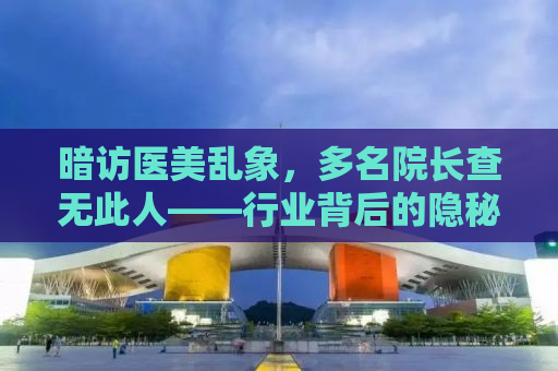 暗访医美乱象，多名院长查无此人——行业背后的隐秘与危机