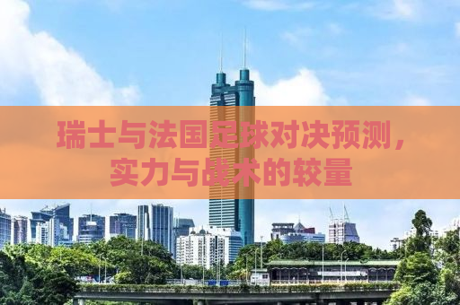 瑞士与法国足球对决预测，实力与战术的较量