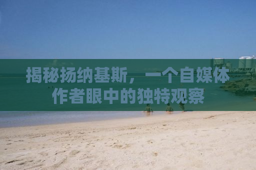 揭秘扬纳基斯，一个自媒体作者眼中的独特观察
