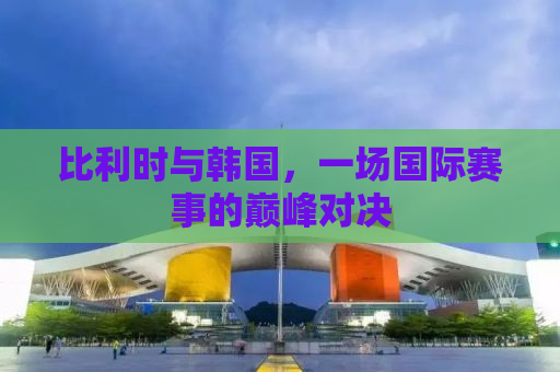 比利时与韩国，一场国际赛事的巅峰对决