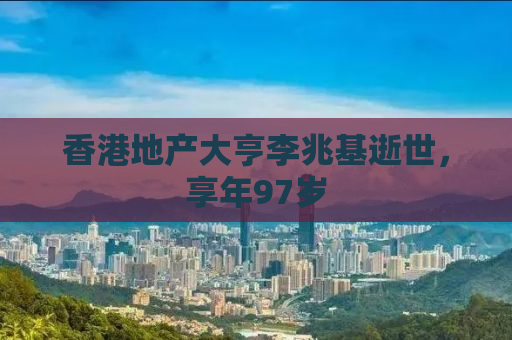 香港地产大亨李兆基逝世，享年97岁