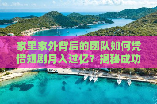 家里家外背后的团队如何凭借短剧月入过亿？揭秘成功背后的故事