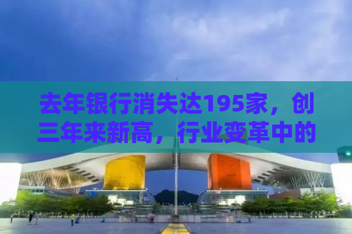 去年银行消失达195家，创三年来新高，行业变革中的挑战与机遇