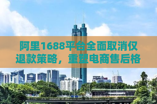 阿里1688平台全面取消仅退款策略，重塑电商售后格局的挑战与机遇