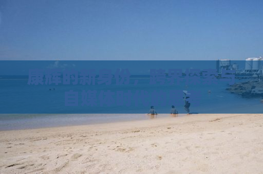 康辉的新身份，跨界探索与自媒体时代的思考