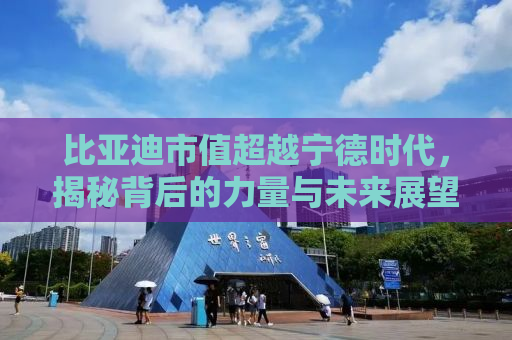 比亚迪市值超越宁德时代，揭秘背后的力量与未来展望