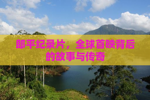 郎平纪录片，全球首映背后的故事与传奇