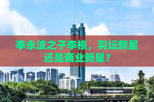 李永波之子李根，羽坛新星还是商业新星？