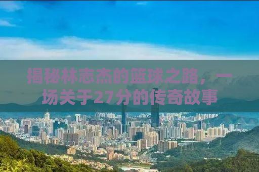 揭秘林志杰的篮球之路，一场关于27分的传奇故事
