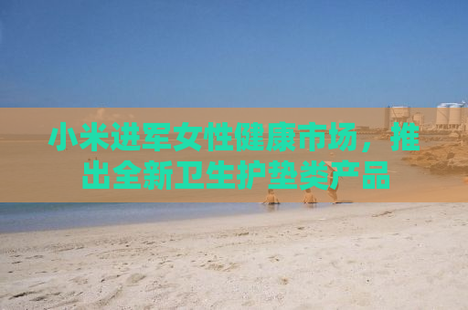 小米进军女性健康市场，推出全新卫生护垫类产品