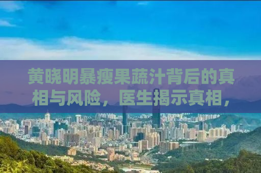 黄晓明暴瘦果蔬汁背后的真相与风险，医生揭示真相，健康饮食需谨慎