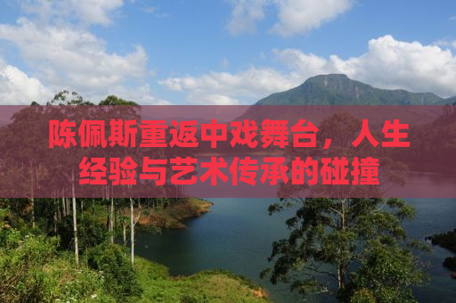 陈佩斯重返中戏舞台，人生经验与艺术传承的碰撞