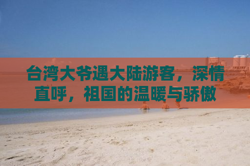 台湾大爷遇大陆游客，深情直呼，祖国的温暖与骄傲