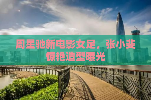 周星驰新电影女足，张小斐惊艳造型曝光