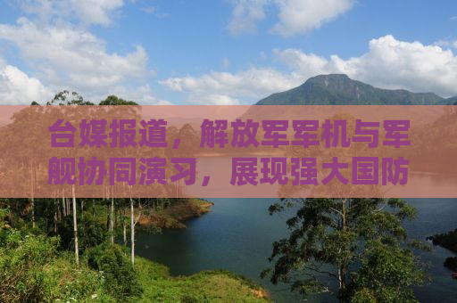 台媒报道，解放军军机与军舰协同演习，展现强大国防实力