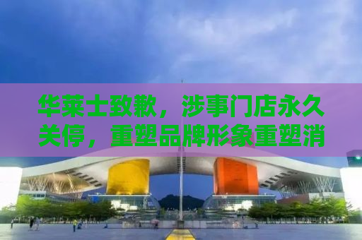 华莱士致歉，涉事门店永久关停，重塑品牌形象重塑消费者信心