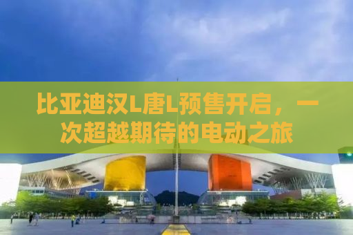 比亚迪汉L唐L预售开启，一次超越期待的电动之旅