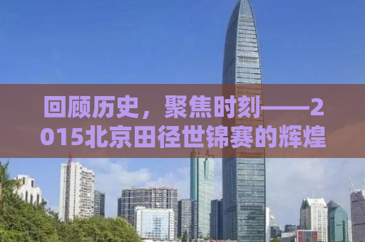 回顾历史，聚焦时刻——2015北京田径世锦赛的辉煌与荣耀