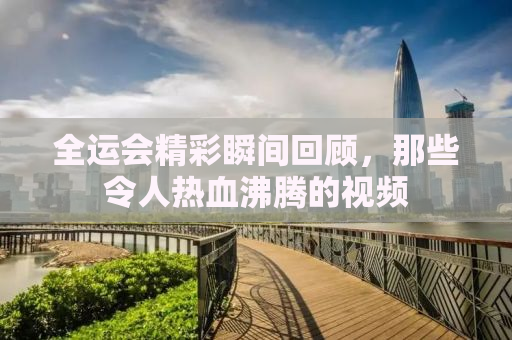 全运会精彩瞬间回顾，那些令人热血沸腾的视频
