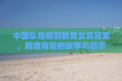 中国队包揽羽联男女双冠军，辉煌背后的故事与启示