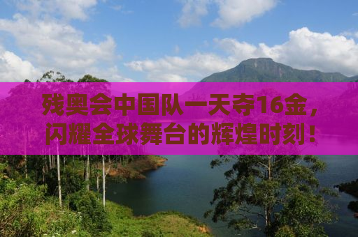 残奥会中国队一天夺16金，闪耀全球舞台的辉煌时刻！